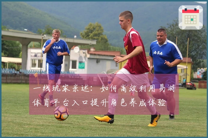 一线玩家亲述：如何高效利用易游体育平台入口提升角色养成体验