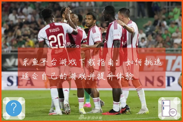 乐鱼平台游戏下载指南：如何挑选适合自己的游戏并提升体验
