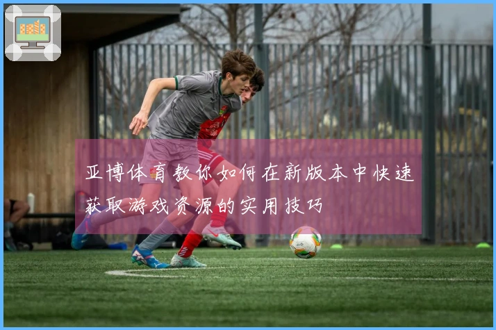 亚博体育教你如何在新版本中快速获取游戏资源的实用技巧