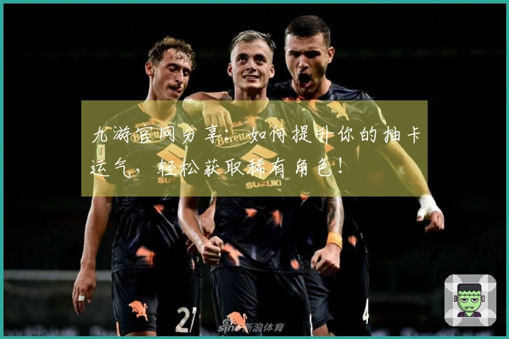 九游官网分享：如何提升你的抽卡运气，轻松获取稀有角色！