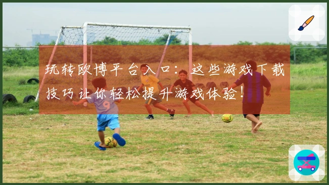 玩转欧博平台入口：这些游戏下载技巧让你轻松提升游戏体验！