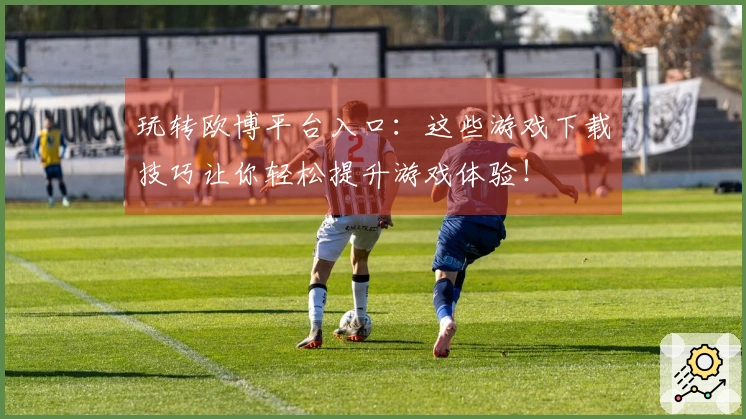 玩转欧博平台入口：这些游戏下载技巧让你轻松提升游戏体验！