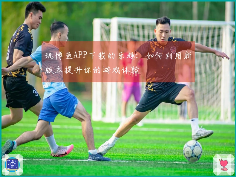 玩博鱼APP下载的乐趣：如何利用新版本提升你的游戏体验