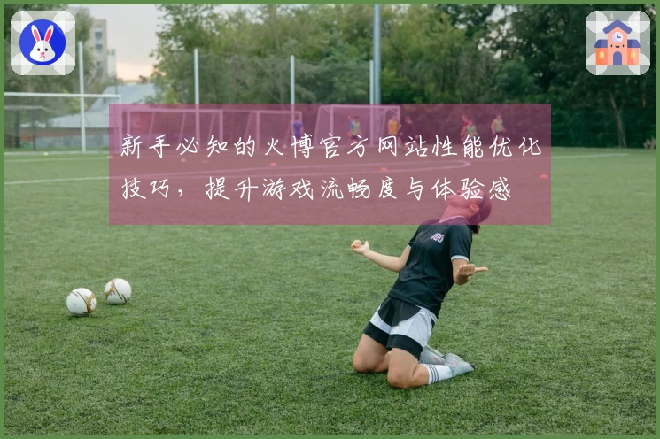 新手必知的火博官方网站性能优化技巧，提升游戏流畅度与体验感